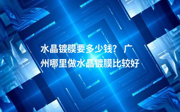 水晶镀膜要多少钱？ 广州哪里做水晶镀膜比较好